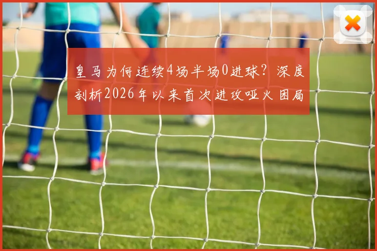 皇马为何连续4场半场0进球？深度剖析2026年以来首次进攻哑火困局，安帅战术与球员状态成关键