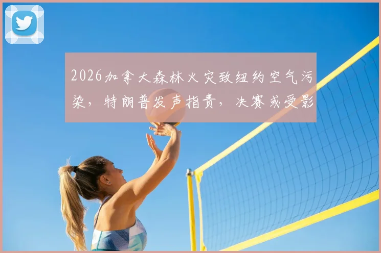 2026加拿大森林火灾致纽约空气污染，特朗普发声指责，决赛或受影响，运动员健康引担忧