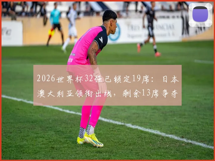2026世界杯32强已锁定19席：日本澳大利亚领衔出线，剩余13席争夺战全面解析