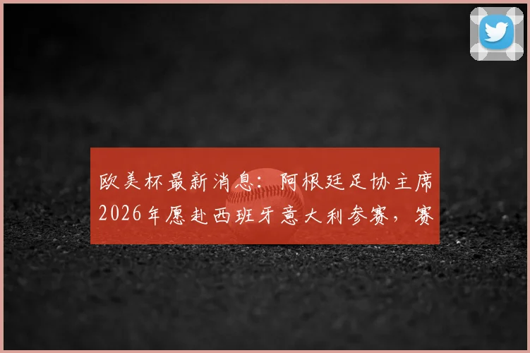 欧美杯最新消息：阿根廷足协主席2026年愿赴西班牙意大利参赛，赛事意义与潜在对手解析