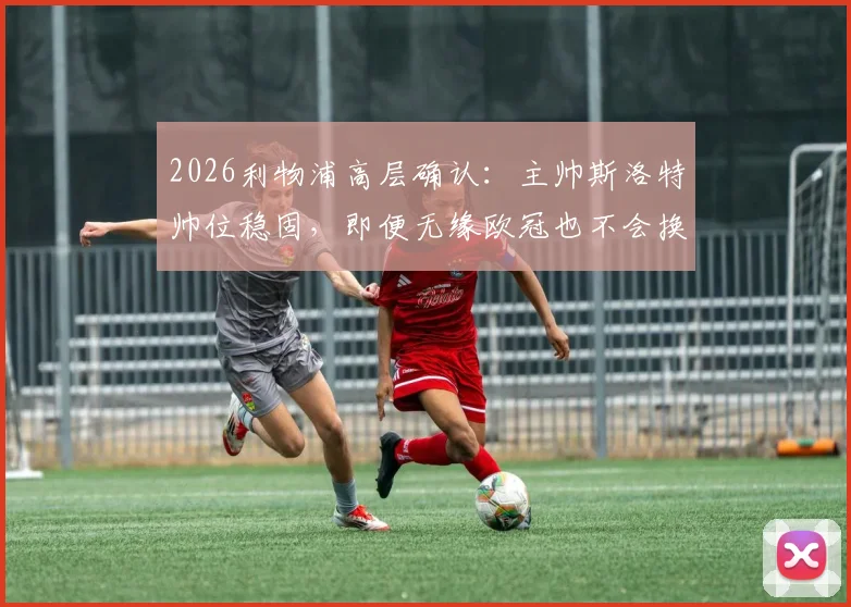 2026利物浦高层确认：主帅斯洛特帅位稳固，即便无缘欧冠也不会换帅，详解留任原因与未来计划