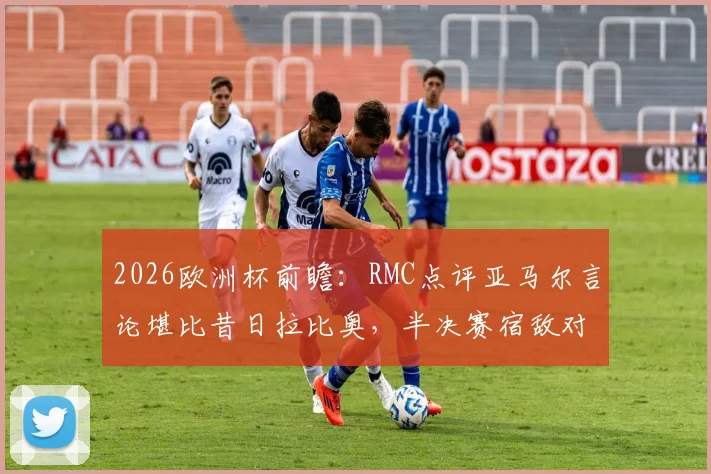 2026欧洲杯前瞻：RMC点评亚马尔言论堪比昔日拉比奥，半决赛宿敌对决火药味十足，引发球迷热议