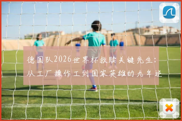 德国队2026世界杯救赎关键先生：从工厂操作工到国家英雄的九年逆袭之路全纪录