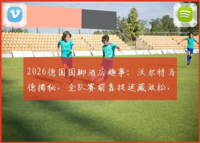 2026德国国脚酒店趣事：沃尔特马德揭秘，全队赛前靠捉迷藏放松，展现顶尖球队的童真一面