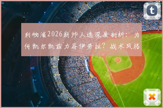 利物浦2026新帅人选深度剖析：为何凯尔凯兹力荐伊劳拉？战术风格与冠军野望全解析