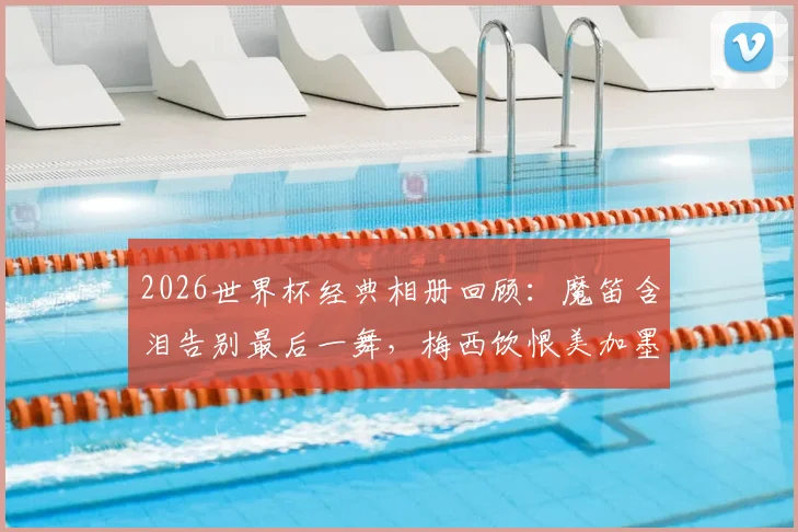 2026世界杯经典相册回顾：魔笛含泪告别最后一舞，梅西饮恨美加墨征程，定格传奇谢幕瞬间