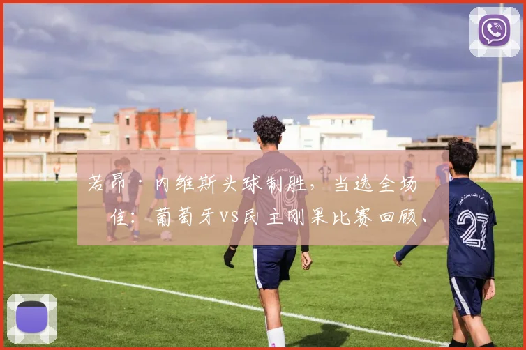 若昂·内维斯头球制胜,当选全场最佳:葡萄牙vs民主刚果比赛回顾、技术解析与视频集锦