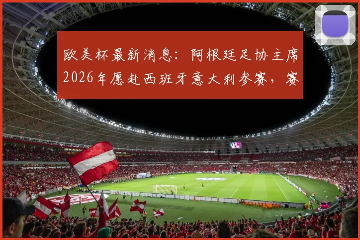 欧美杯最新消息：阿根廷足协主席2026年愿赴西班牙意大利参赛，赛事意义与潜在对手解析