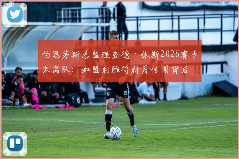伯恩茅斯总监理查德·休斯2026赛季末离队:加盟利雅得新月传闻背后原因及对球队未来影响分析