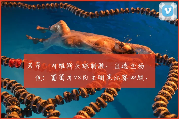 若昂·内维斯头球制胜，当选全场最佳：葡萄牙vs民主刚果比赛回顾、技术解析与视频集锦