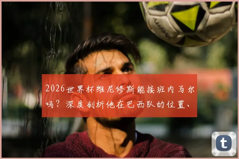 2026世界杯维尼修斯能接班内马尔吗？深度剖析他在巴西队的位置、技术特点与桑巴军团领袖前景