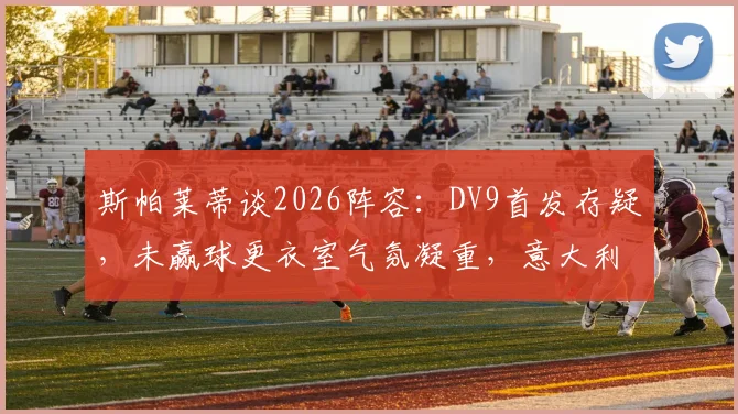 斯帕莱蒂谈2026阵容：DV9首发存疑，未赢球更衣室气氛凝重，意大利队下一步怎么走？