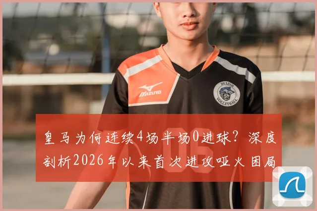皇马为何连续4场半场0进球？深度剖析2026年以来首次进攻哑火困局，安帅战术与球员状态成关键