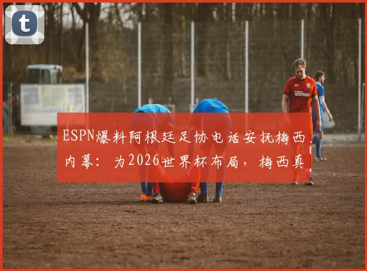 ESPN爆料阿根廷足协电话安抚梅西内幕：为2026世界杯布局，梅西真实态度与球队计划解析