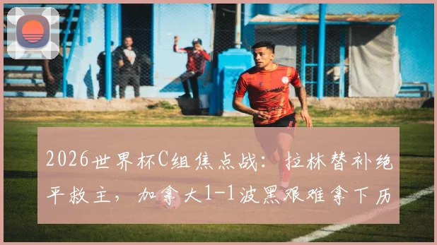 2026世界杯C组焦点战：拉林替补绝平救主，加拿大1-1波黑艰难拿下历史首分，戴维斯送助攻