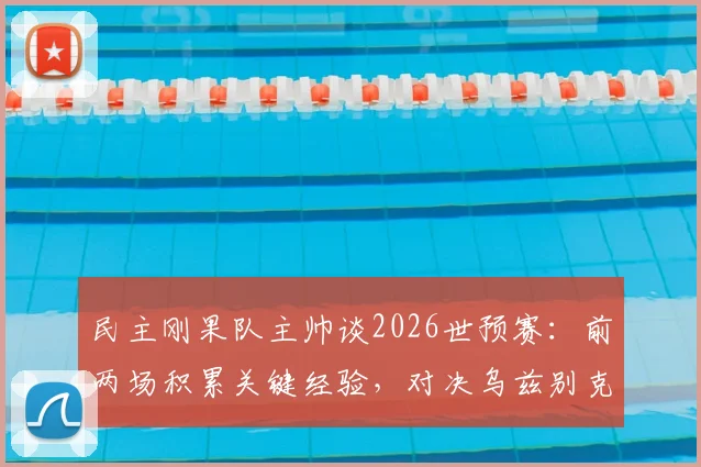 民主刚果队主帅谈2026世预赛:前两场积累关键经验,对决乌兹别克斯坦目标全取三分