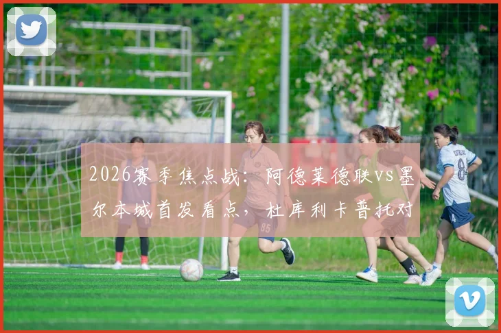 2026赛季焦点战：阿德莱德联vs墨尔本城首发看点，杜库利卡普托对决，尤尼斯能否建功？