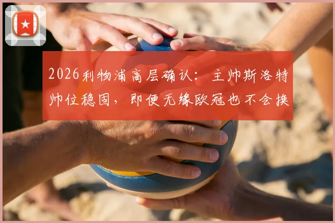 2026利物浦高层确认：主帅斯洛特帅位稳固，即便无缘欧冠也不会换帅，详解留任原因与未来计划