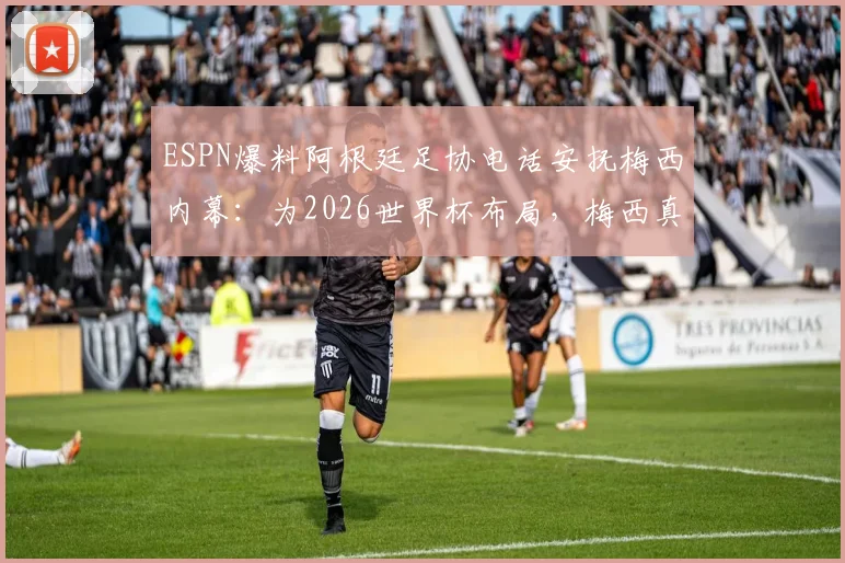 ESPN爆料阿根廷足协电话安抚梅西内幕：为2026世界杯布局，梅西真实态度与球队计划解析
