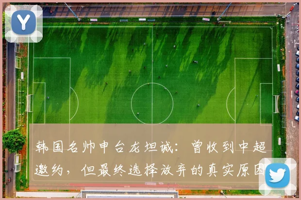 韩国名帅申台龙坦诚：曾收到中超邀约，但最终选择放弃的真实原因解析