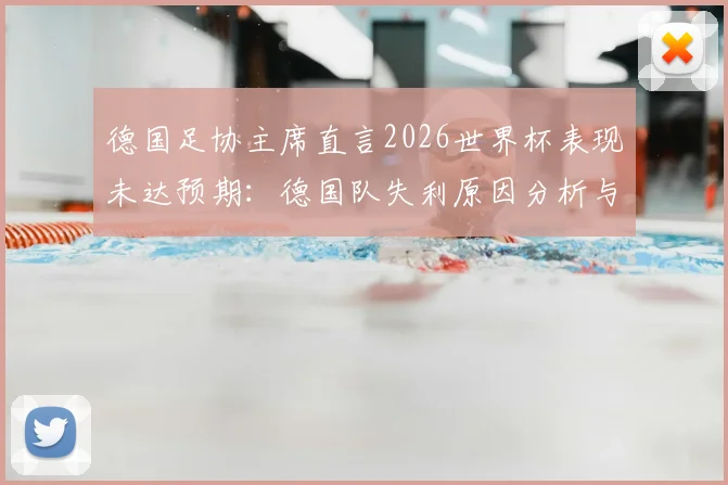 德国足协主席直言2026世界杯表现未达预期：德国队失利原因分析与后续改革行动全解读