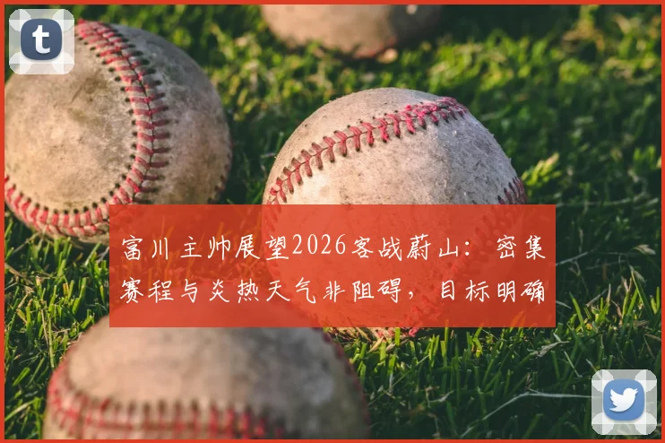 富川主帅展望2026客战蔚山:密集赛程与炎热天气非阻碍,目标明确客场拿分