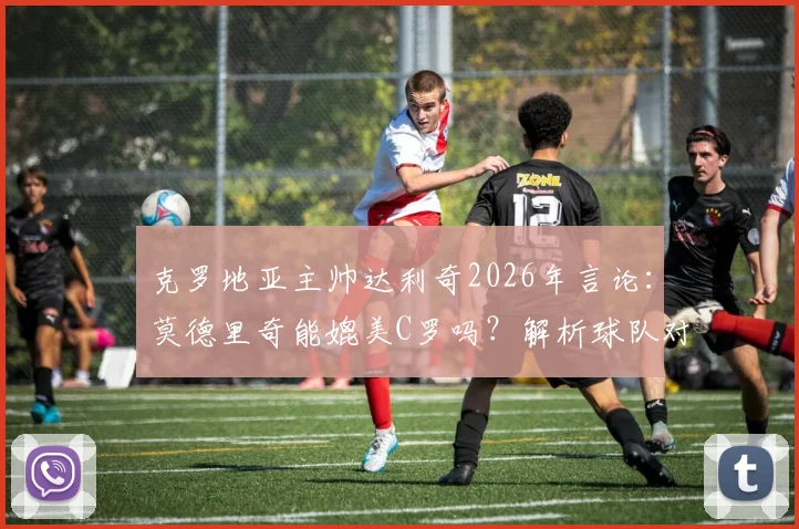 克罗地亚主帅达利奇2026年言论：莫德里奇能媲美C罗吗？解析球队对决葡萄牙不惧原因