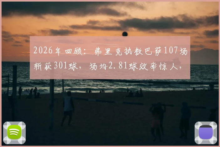 2026年回顾：弗里克执教巴萨107场斩获301球，场均2.81球效率惊人，其攻击哲学全解析
