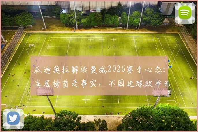 瓜迪奥拉解读曼城2026赛季心态:高居榜首是事实,不因进球效率而沮丧,球队稳定前行