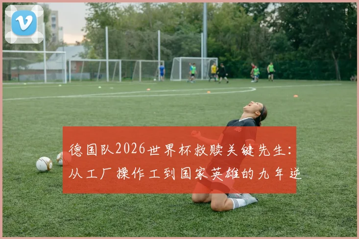 德国队2026世界杯救赎关键先生：从工厂操作工到国家英雄的九年逆袭之路全纪录