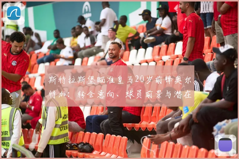斯特拉斯堡瞄准皇马20岁前锋奥尔特加：转会意向、球员前景与潜在影响全解析