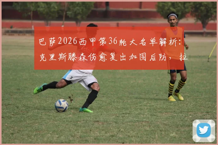 巴萨2026西甲第36轮大名单解析：克里斯滕森伤愈复出加固后防，拉菲尼亚停赛哈维如何调整右边路进攻