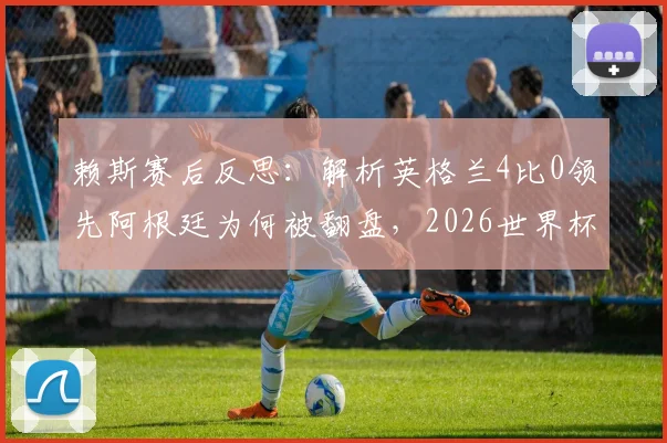 赖斯赛后反思：解析英格兰4比0领先阿根廷为何被翻盘，2026世界杯冠军誓言背后的球队心态调整