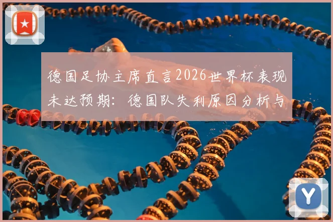德国足协主席直言2026世界杯表现未达预期：德国队失利原因分析与后续改革行动全解读