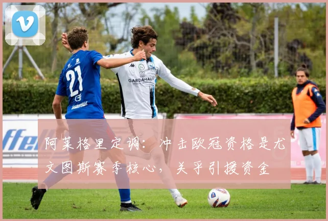 阿莱格里定调:冲击欧冠资格是尤文图斯赛季核心,关乎引援资金