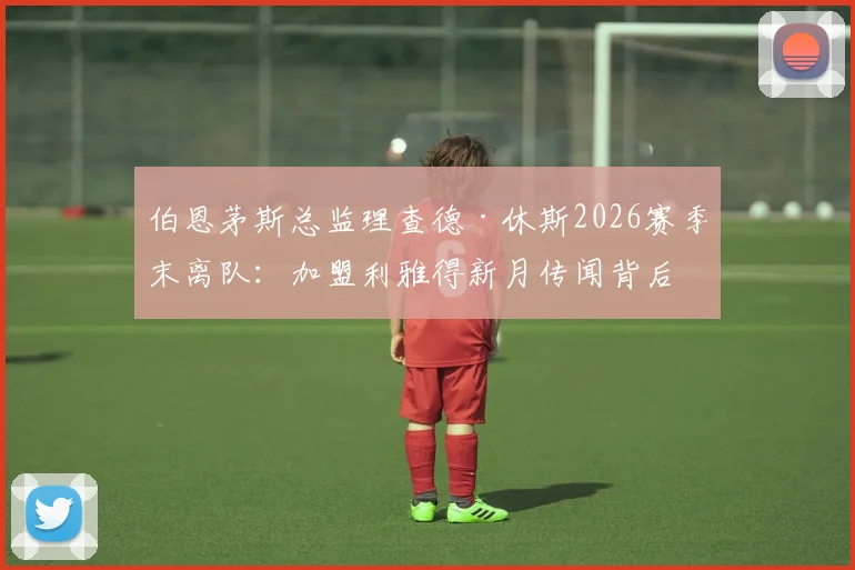伯恩茅斯总监理查德·休斯2026赛季末离队：加盟利雅得新月传闻背后原因及对球队未来影响分析