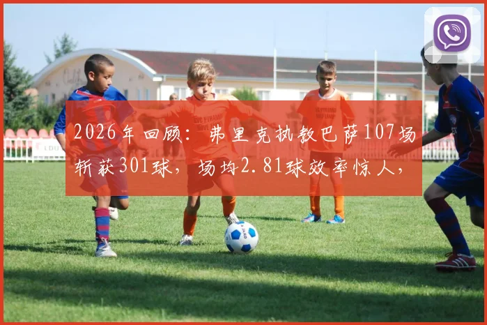 2026年回顾:弗里克执教巴萨107场斩获301球,场均2.81球效率惊人,其攻击哲学全解析